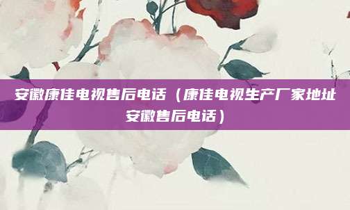安徽康佳电视售后电话(康佳电视生产厂家地址安徽售后电话)