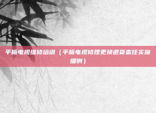 平板电视维修培训(平板电视修理更换退货责任实施细则)
