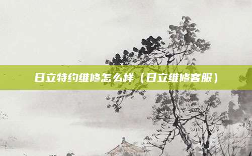 日立特约维修怎么样(日立维修客服)