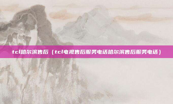 tcl哈尔滨售后(tcl电视售后服务电话哈尔滨售后服务电话)