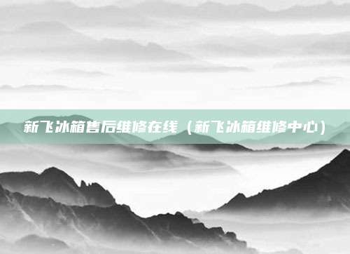 新飞冰箱售后维修在线（新飞冰箱维修中心）
