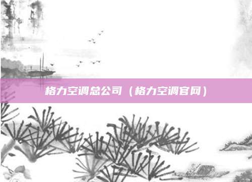 格力空调总公司(格力空调官网)