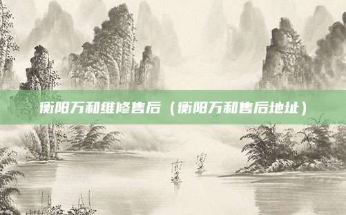 衡阳万和维修售后(衡阳万和售后地址)