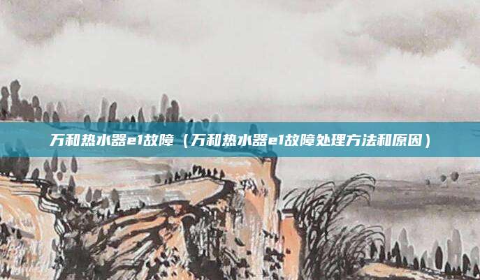万和热水器e1故障（万和热水器e1故障处理方法和原因）