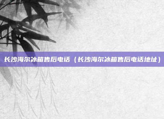 长沙海尔冰箱售后电话(长沙海尔冰箱售后电话地址)