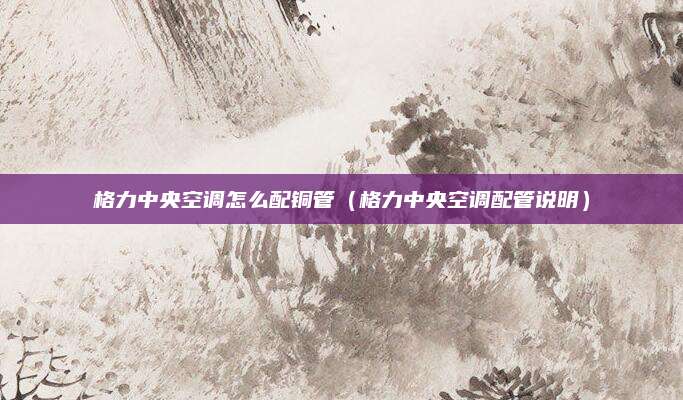 格力中央空调怎么配铜管（格力中央空调配管说明）