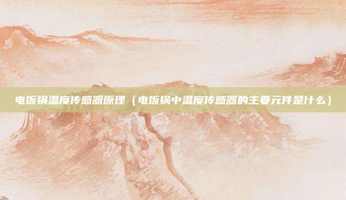 电饭锅温度传感器原理(电饭锅中温度传感器的主要元件是什么)