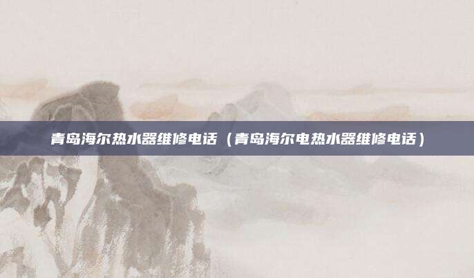 青岛海尔热水器维修电话(青岛海尔电热水器维修电话)