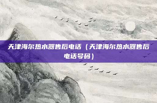 天津海尔热水器售后电话(天津海尔热水器售后电话号码)