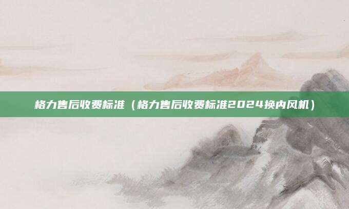 格力售后收费标准（格力售后收费标准2024换内风机）