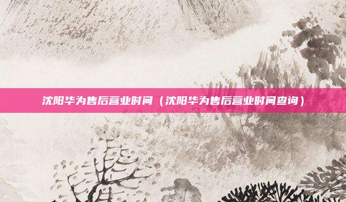 沈阳华为售后营业时间（沈阳华为售后营业时间查询）