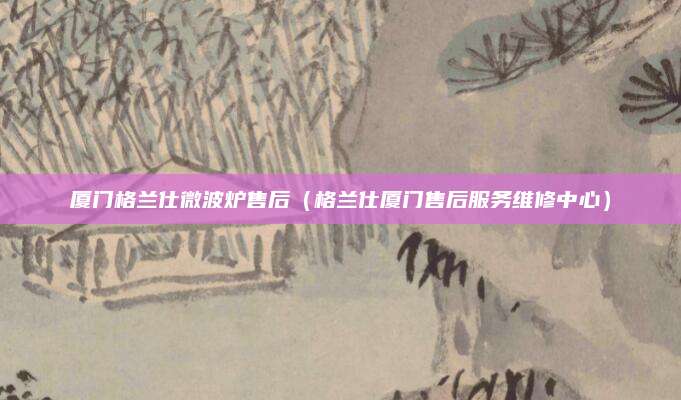 厦门格兰仕微波炉售后（格兰仕厦门售后服务维修中心）