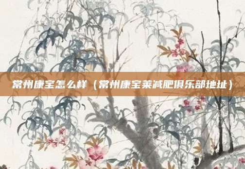 常州康宝怎么样（常州康宝莱减肥俱乐部地址）