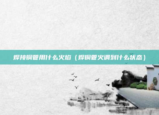 焊接铜管用什么火焰(焊铜管火调到什么状态)