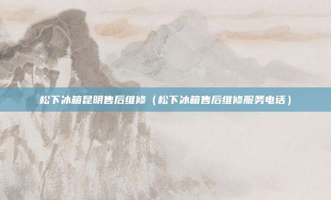 松下冰箱昆明售后维修（松下冰箱售后维修服务电话）