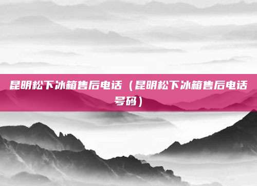 昆明松下冰箱售后电话（昆明松下冰箱售后电话号码）