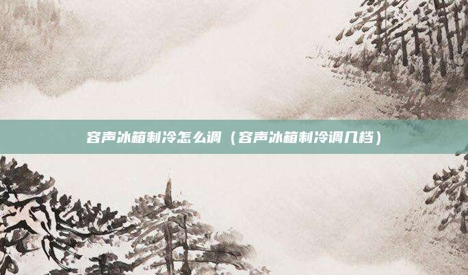 容声冰箱制冷怎么调(容声冰箱制冷调几档)