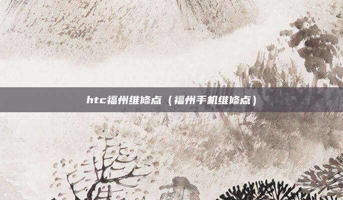 htc福州维修点(福州手机维修点)