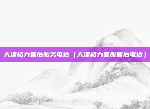 天津格力售后服务电话(天津格力客服售后电话)