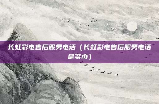 长虹彩电售后服务电话(长虹彩电售后服务电话是多少)