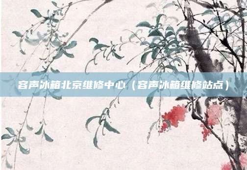 容声冰箱北京维修中心（容声冰箱维修站点）