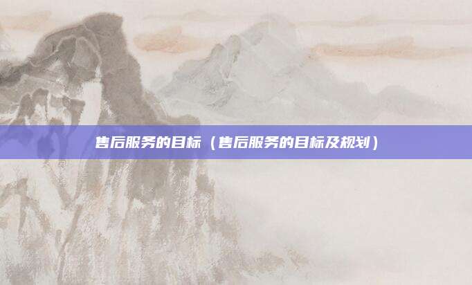 售后服务的目标(售后服务的目标及规划)