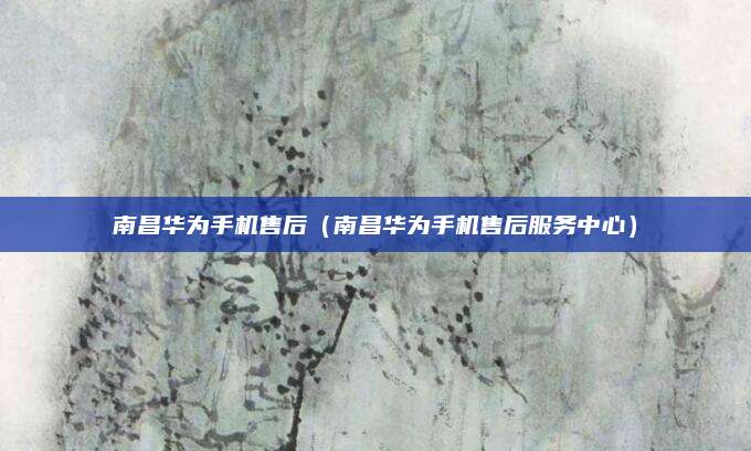 南昌华为手机售后(南昌华为手机售后服务中心)