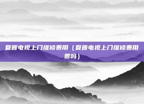夏普电视上门维修费用（夏普电视上门维修费用贵吗）