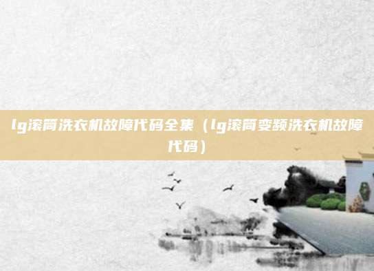 lg滚筒洗衣机故障代码全集(lg滚筒变频洗衣机故障代码)