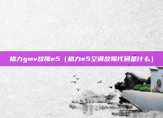 格力gmv故障e5(格力e5空调故障代码是什么)