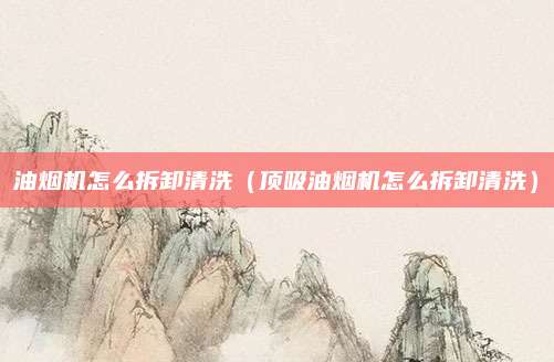 油烟机怎么拆卸清洗(顶吸油烟机怎么拆卸清洗)