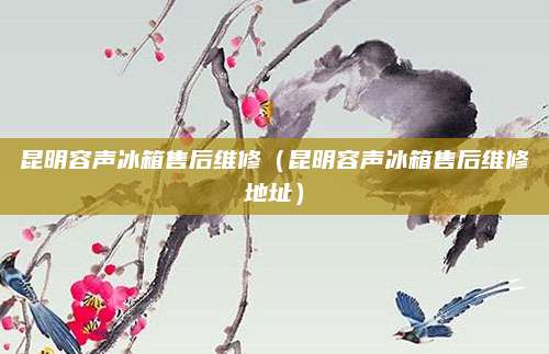昆明容声冰箱售后维修（昆明容声冰箱售后维修地址）