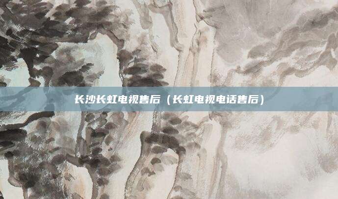 长沙长虹电视售后(长虹电视电话售后)