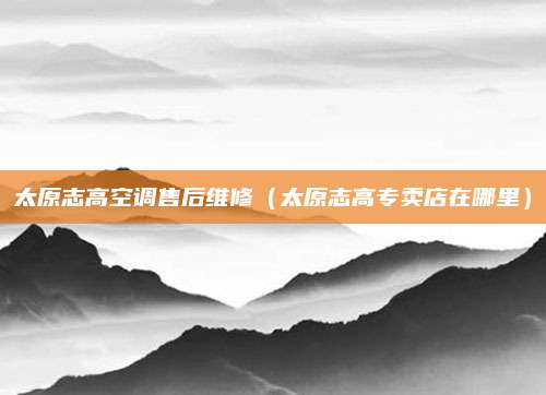 太原志高空调售后维修(太原志高专卖店在哪里)