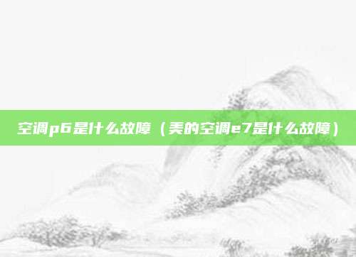 空调p6是什么故障(美的空调e7是什么故障)