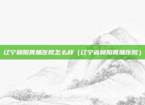 辽宁朝阳胃肠医院怎么样(辽宁省朝阳胃肠医院)