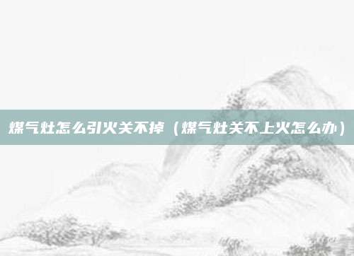 煤气灶怎么引火关不掉（煤气灶关不上火怎么办）